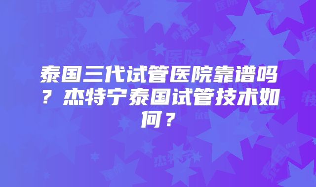 泰国三代试管医院靠谱吗？杰特宁泰国试管技术如何？
