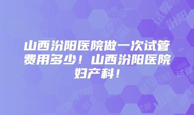 山西汾阳医院做一次试管费用多少！山西汾阳医院妇产科！