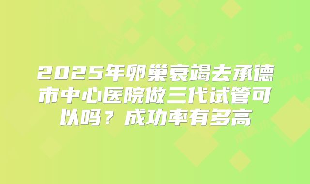 2025年卵巢衰竭去承德市中心医院做三代试管可以吗？成功率有多高