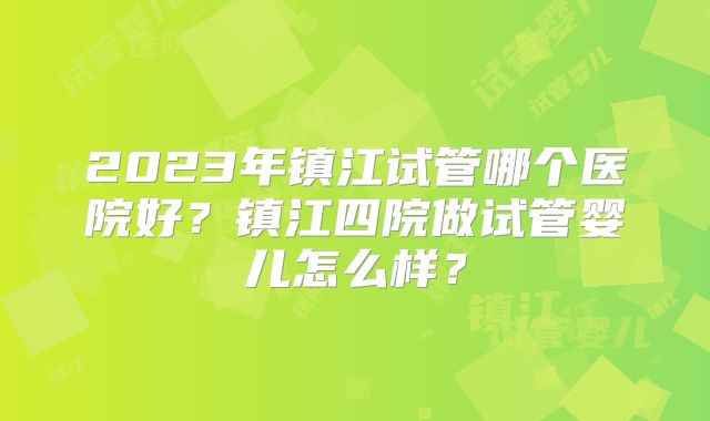 2023年镇江试管哪个医院好?镇江四院做试管婴儿怎么样?
