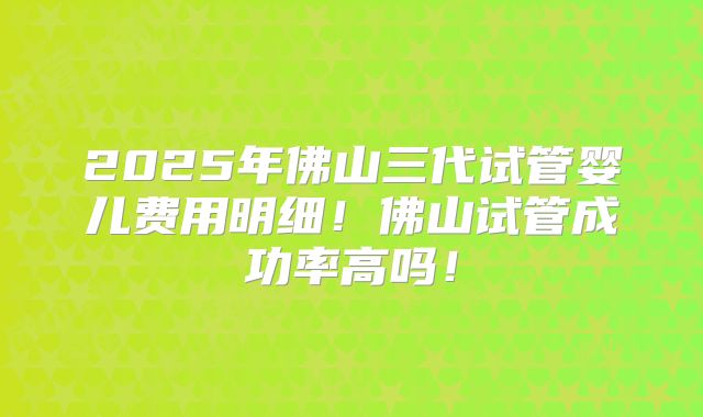 2025年佛山三代试管婴儿费用明细！佛山试管成功率高吗！