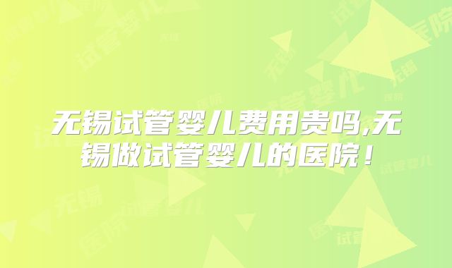 无锡试管婴儿费用贵吗,无锡做试管婴儿的医院！