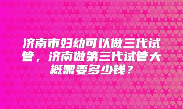 济南市妇幼可以做三代试管，济南做第三代试管大概需要多少钱？