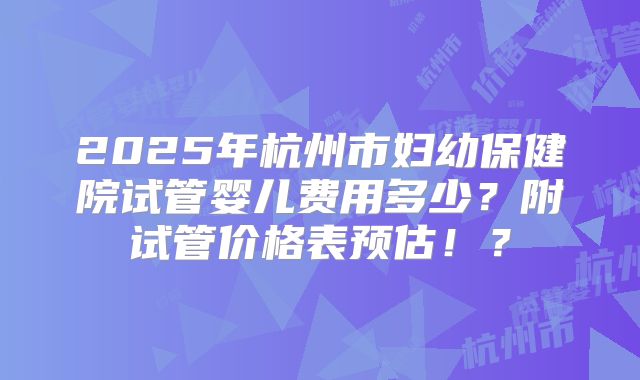 2025年杭州市妇幼保健院试管婴儿费用多少？附试管价格表预估！？