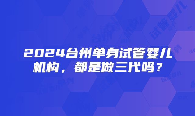 2024台州单身试管婴儿机构，都是做三代吗？