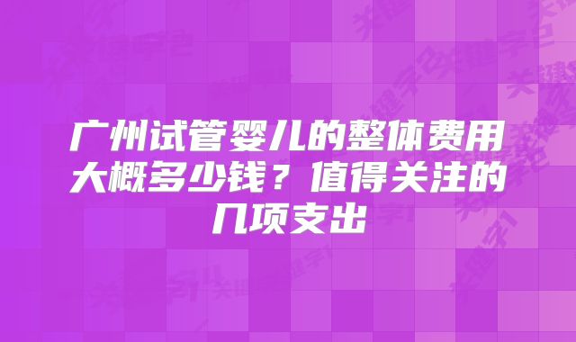 广州试管婴儿的整体费用大概多少钱？值得关注的几项支出