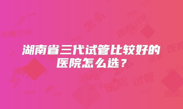 湖南省三代试管比较好的医院怎么选？