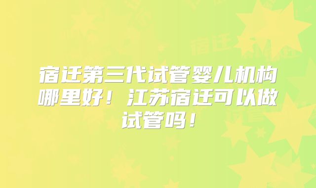宿迁第三代试管婴儿机构哪里好！江苏宿迁可以做试管吗！