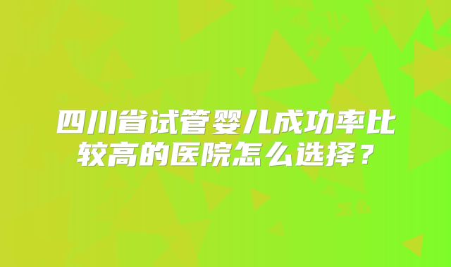 四川省试管婴儿成功率比较高的医院怎么选择？