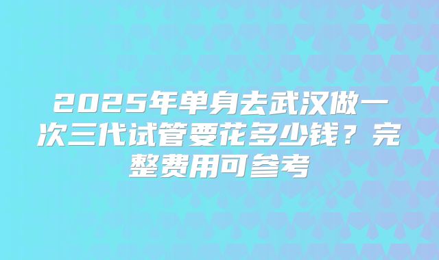 2025年单身去武汉做一次三代试管要花多少钱？完整费用可参考