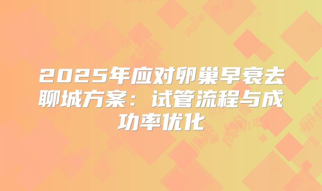 2025年应对卵巢早衰去聊城方案：试管流程与成功率优化
