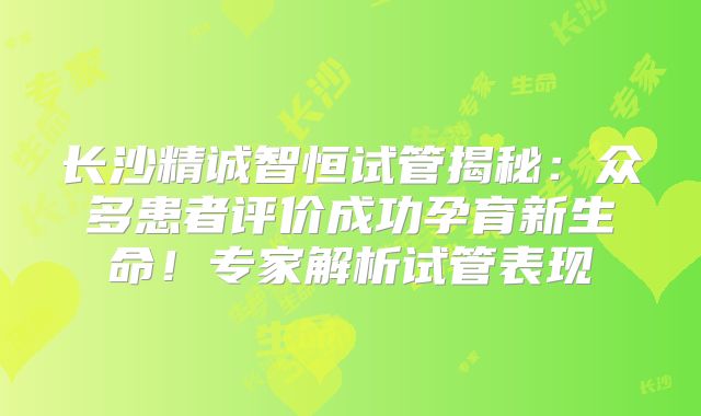 长沙精诚智恒试管揭秘：众多患者评价成功孕育新生命！专家解析试管表现