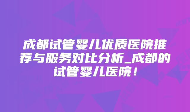 成都试管婴儿优质医院推荐与服务对比分析_成都的试管婴儿医院！