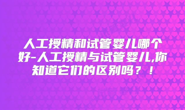 人工授精和试管婴儿哪个好-人工授精与试管婴儿,你知道它们的区别吗？！