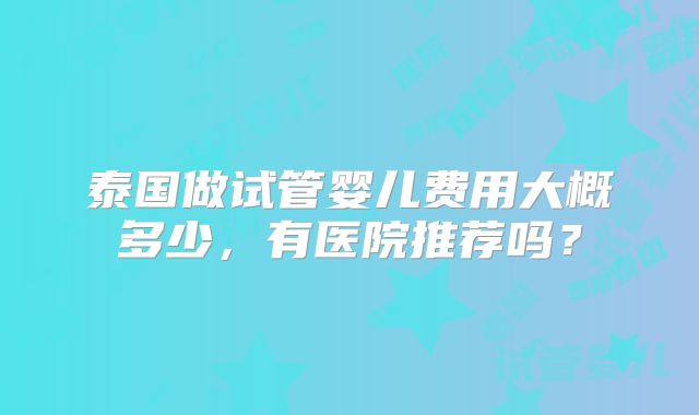 泰国做试管婴儿费用大概多少,有医院推荐吗?