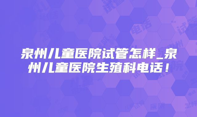 泉州儿童医院试管怎样_泉州儿童医院生殖科电话！