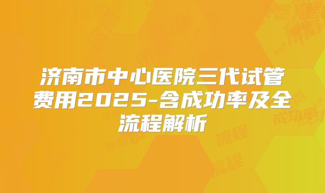 济南市中心医院三代试管费用2025-含成功率及全流程解析