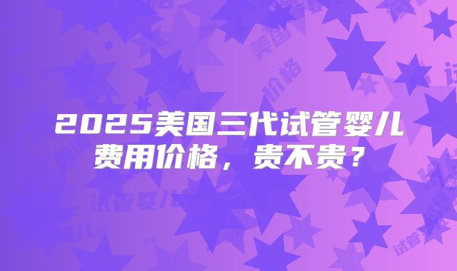 2025美国三代试管婴儿费用价格,贵不贵?