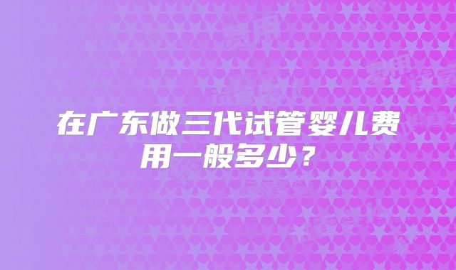 在广东做三代试管婴儿费用一般多少？