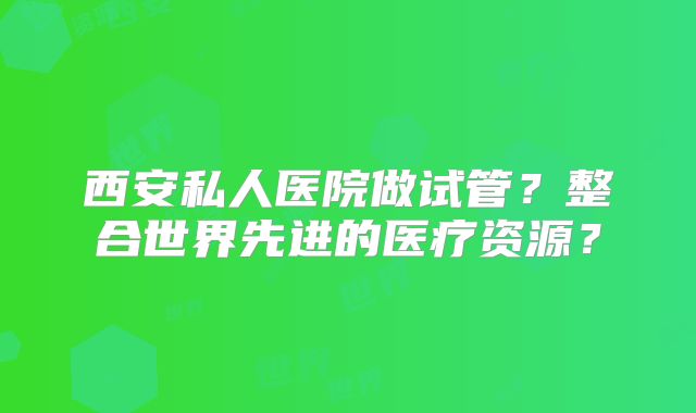 西安私人医院做试管？整合世界先进的医疗资源？