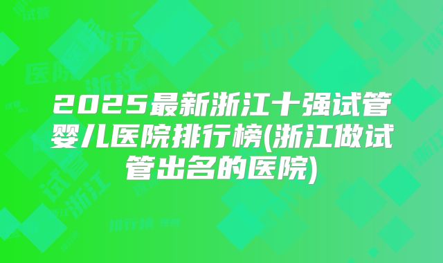 2025最新浙江十强试管婴儿医院排行榜(浙江做试管出名的医院)