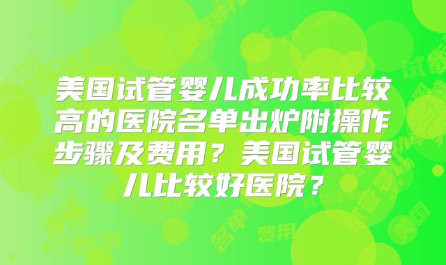 美国试管婴儿成功率比较高的医院名单出炉附操作步骤及费用？美国试管婴儿比较好医院？