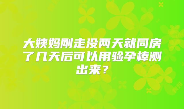 大姨妈刚走没两天就同房了几天后可以用验孕棒测出来？