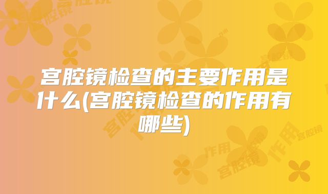 宫腔镜检查的主要作用是什么(宫腔镜检查的作用有哪些)