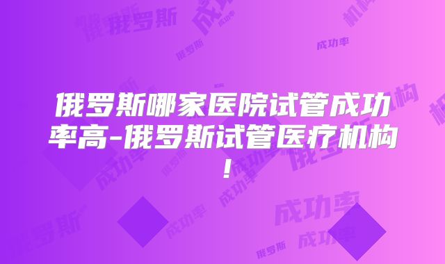 俄罗斯哪家医院试管成功率高-俄罗斯试管医疗机构！