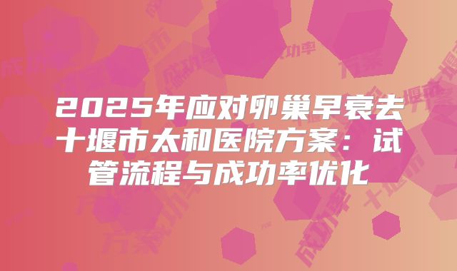 2025年应对卵巢早衰去十堰市太和医院方案：试管流程与成功率优化