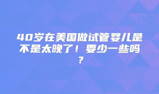 40岁在美国做试管婴儿是不是太晚了！要少一些吗？
