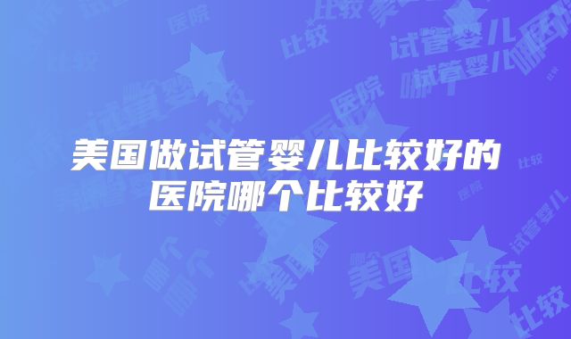 美国做试管婴儿比较好的医院哪个比较好