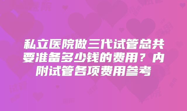私立医院做三代试管总共要准备多少钱的费用？内附试管各项费用参考