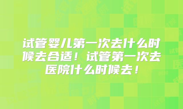 试管婴儿第一次去什么时候去合适!试管第一次去医院什么时候去!