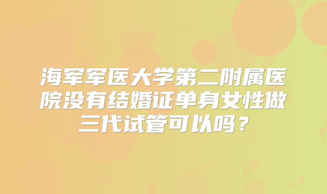海军军医大学第二附属医院没有结婚证单身女性做三代试管可以吗？