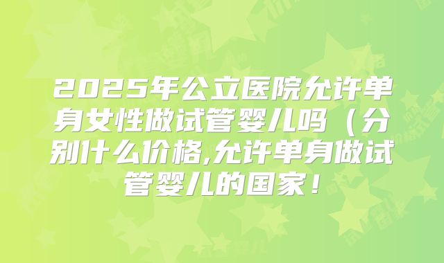 2025年公立医院允许单身女性做试管婴儿吗（分别什么价格,允许单身做试管婴儿的国家！