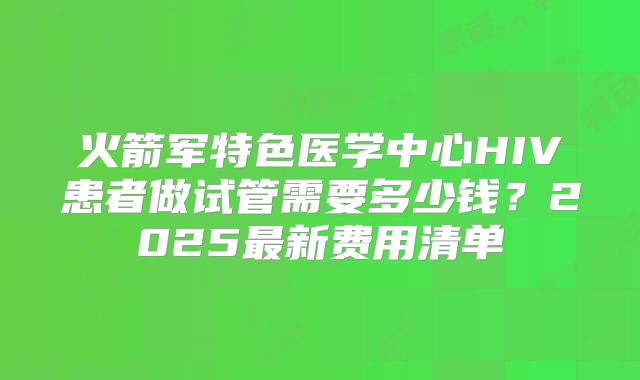 火箭军特色医学中心HIV患者做试管需要多少钱？2025最新费用清单