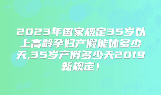 2023年国家规定35岁以上高龄孕妇产假能休多少天,35岁产假多少天2019新规定！
