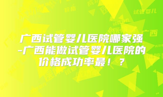 广西试管婴儿医院哪家强-广西能做试管婴儿医院的价格成功率最！？