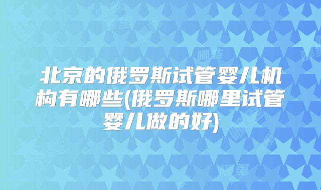 北京的俄罗斯试管婴儿机构有哪些(俄罗斯哪里试管婴儿做的好)