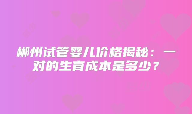 郴州试管婴儿价格揭秘:一对的生育成本是多少?