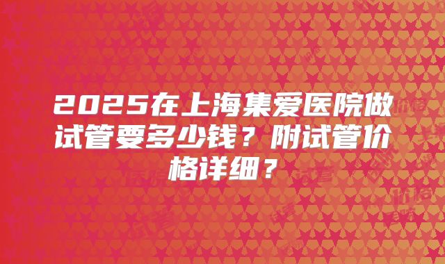 2025在上海集爱医院做试管要多少钱？附试管价格详细？