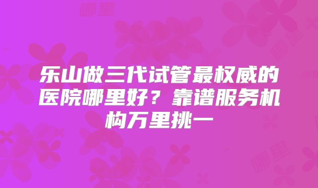 乐山做三代试管最权威的医院哪里好？靠谱服务机构万里挑一