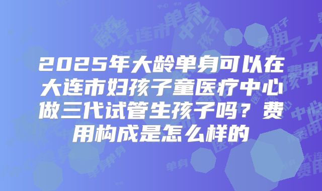 2025年大龄单身可以在大连市妇孩子童医疗中心做三代试管生孩子吗？费用构成是怎么样的
