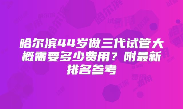 哈尔滨44岁做三代试管大概需要多少费用？附最新排名参考
