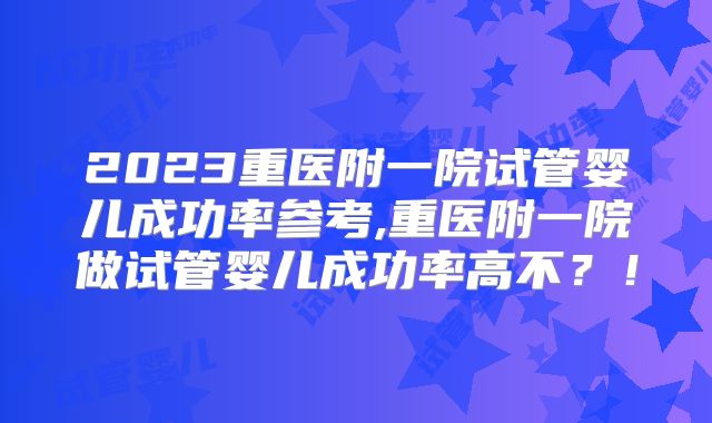 2023重医附一院试管婴儿成功率参考,重医附一院做试管婴儿成功率高不？！