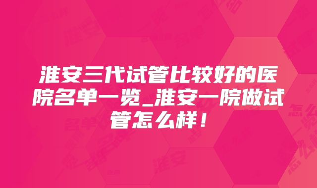 淮安三代试管比较好的医院名单一览_淮安一院做试管怎么样！