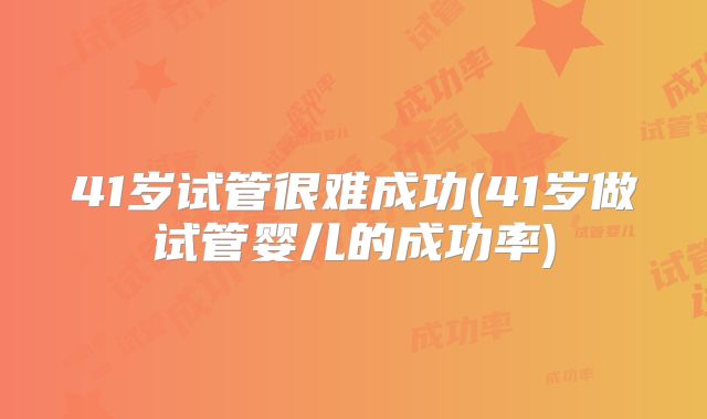 41岁试管很难成功(41岁做试管婴儿的成功率)