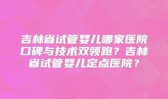 吉林省试管婴儿哪家医院口碑与技术双领跑？吉林省试管婴儿定点医院？
