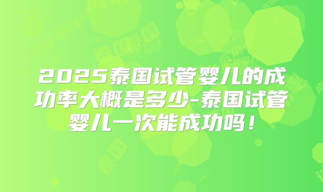 2025泰国试管婴儿的成功率大概是多少-泰国试管婴儿一次能成功吗！